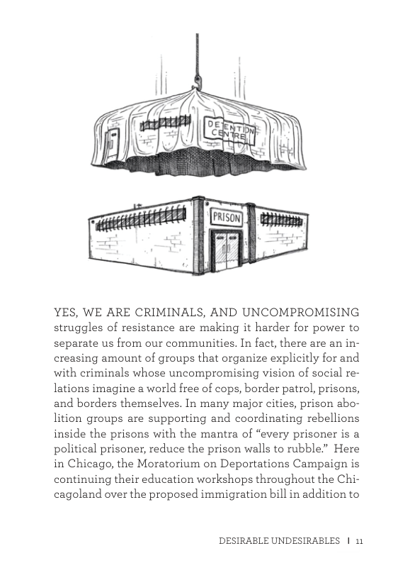 YES, WE ARE CRIMINALS, AND UNCOMPROMISING struggles of resistance are making it harder for power to separate us from our communities. In fact, there are an in- creasing amount of groups that organize explicitly for and with criminals whose uncompromising vision of social re- lations imagine a world free of cops, border patrol, prisons, and borders themselves. In many major cities, prison abo- lition groups are supporting and coordinating rebellions inside the prisons with the mantra of “every prisoner is a political prisoner, reduce the prison walls to rubble” Here in Chicago, the Moratorium on Deportations Campaign is continuing their education workshops throughout the Chi- cagoland over the proposed immigration bill in addition to  DESIRABLE UNDESIRABLES | 11 
